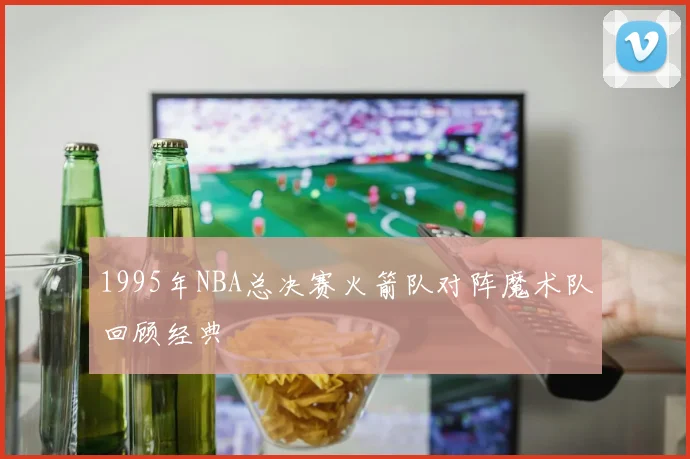 1995年NBA总决赛火箭队对阵魔术队回顾经典