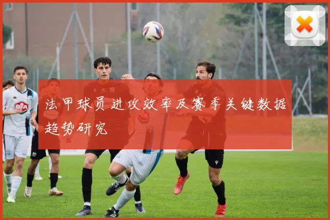 法甲球员进攻效率及赛季关键数据趋势研究