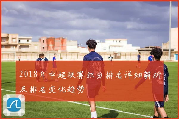 2018年中超联赛积分排名详细解析及排名变化趋势