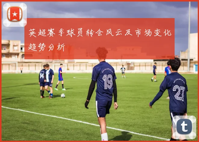英超赛季球员转会风云及市场变化趋势分析