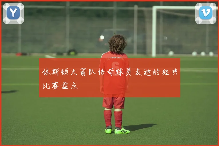 休斯顿火箭队传奇球员麦迪的经典比赛盘点